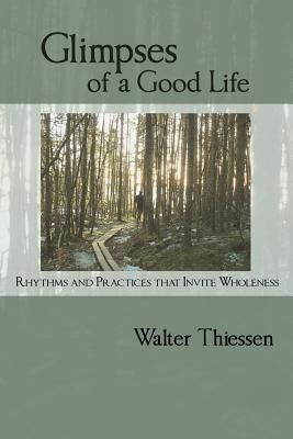 Glimpses of a Good Life: Rhythms and Practices that Invite Wholeness by Thiessen, Walter
