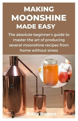Making Moonshine Made Easy: The absolute beginner's guide to master the art of producing several moonshine recipes from home without stress by Roman, Kelly