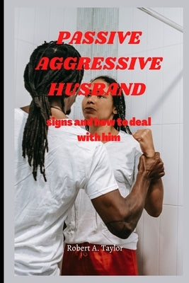 Passive Aggressive Husband: signs and how to deal with him by A. Taylor, Robert