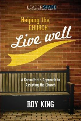 Helping the Church Live Well: A Consultant's Approach to Assisting the Church by King, Roy M.