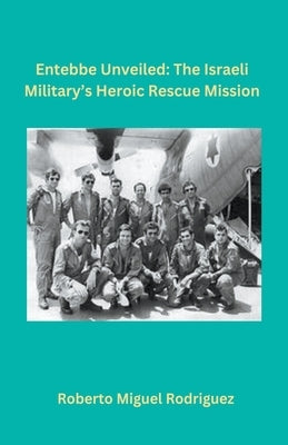 Entebbe Unveiled: The Israeli Military's Heroic Rescue Mission by Rodriguez, Roberto Miguel