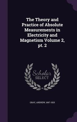 The Theory and Practice of Absolute Measurements in Electricity and Magnetism Volume 2, pt. 2 by 1847-1925, Gray Andrew