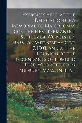 Exercises Held at the Dedication of a Memorial to Major Jonas Rice, the First Permanent Settler of Worcester, Mass., on Wednesday Oct. 7, 1903, and at by Anonymous