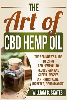 The Art of CBD Hemp Oil: The Beginner's Guide to Using CBD Hemp Oil to Reduce Pain and Cure Illnesses (Arthritis, Acne, Diabetes, Fibromyalgia) by Skates, William B.