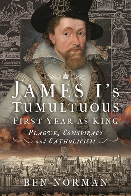 James I's Tumultuous First Year as King: Plague, Conspiracy and Catholicism by Norman, Ben