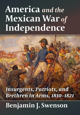 America and the Mexican War of Independence: Insurgents, Patriots, and Brethren in Arms, 1810-1821 by Swenson, Benjamin J.
