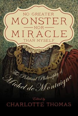 No Greater Monster Nor Miracle Than Myself: The Political Philosophy of Michel de Montaigne by Thomas, Charlotte C. S.