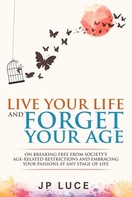 Live Your Life and Forget Your Age: On Breaking Free From Society's Age-related Restrictions and Embracing Your Passions at Any Stage of Life by Luce, Jp