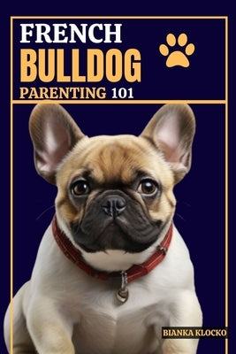 French Bulldog Parenting 101: Everything You Need to Know to Welcome a Frenchie into Your Home by Klocko, Bianka