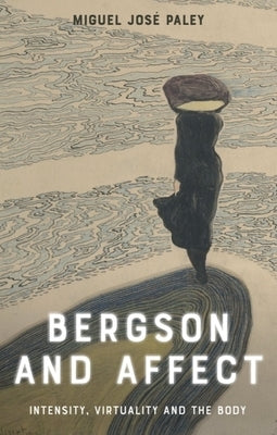 Bergson and Affect: Intensity, Virtuality and the Body by Paley, Miguel José