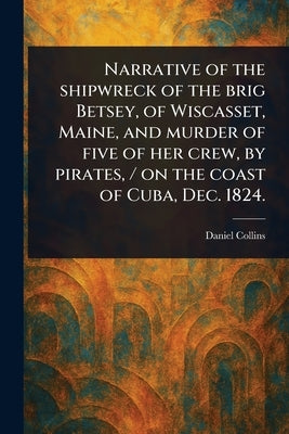 Narrative of the Shipwreck of the Brig Betsey, of Wiscasset, Maine, and Murder of Five of Her Crew, by Pirates, / on the Coast of Cuba, Dec. 1824. by Collins, Daniel