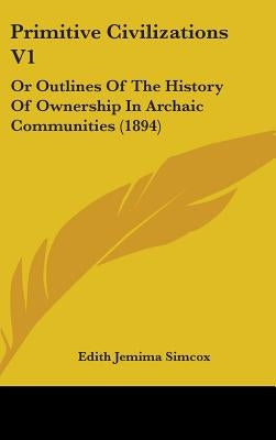 Primitive Civilizations V1: Or Outlines Of The History Of Ownership In Archaic Communities (1894) by Simcox, Edith Jemima