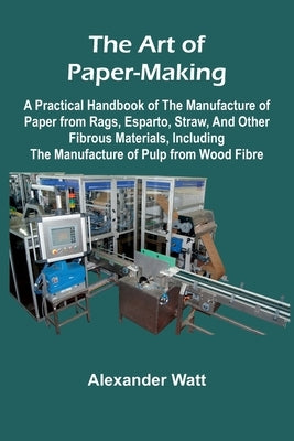 The Art of Paper-Making; A Practical Handbook of the Manufacture of Paper from Rags, Esparto, Straw, and Other Fibrous Materials, Including the Manufa by Watt, Alexander
