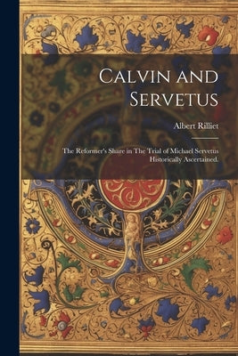 Calvin and Servetus: The Reformer's Share in The Trial of Michael Servetus Historically Ascertained. by Rilliet, Albert