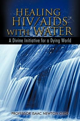 Healing HIV/AIDS with Water: A Divine Initiative for a Dying World by Ojok, Isaac Newton