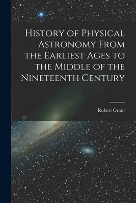 History of Physical Astronomy From the Earliest Ages to the Middle of the Nineteenth Century by Grant, Robert