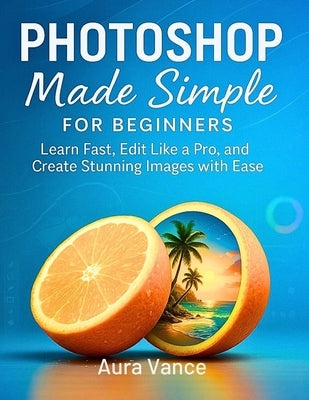 Photoshop Made Simple for Beginners: Learn Fast, Edit Like a Pro, and Create Stunning Images with Ease by Vance, Aura