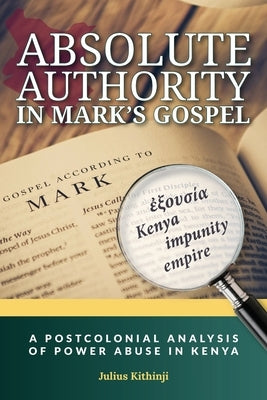 Absolute Authority in Mark's Gospel: A Postcolonial Power Analysis of Power Abuse in Kenya by Kithinji, Julius