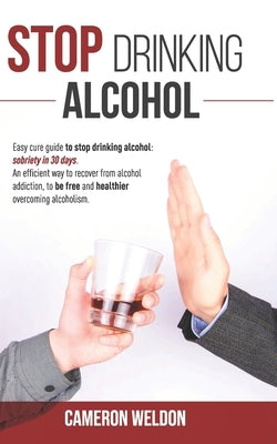 Stop Drinking Alcohol: Easy Cure Guide To Stop Drinking Alcohol: Sobriety In 30 Days. An Efficient Way To Recover From Alcohol Addiction, To by Weldon, Cameron