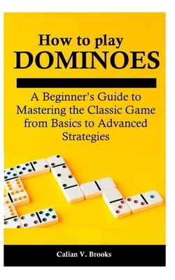How to play Dominoes: A Beginner's Guide to Mastering the Classic Game from Basics to Advanced Strategies by Brooks, Calian V.