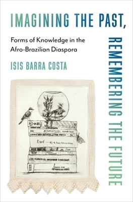 Imagining the Past, Remembering the Future: Forms of Knowledge in the Afro-Brazilian Diaspora by Barra Costa, Isis