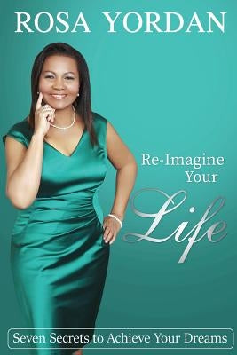 Re-Imagine Your Life: Seven Secrets To Achieve Your Dreams by Yordan, Rosa