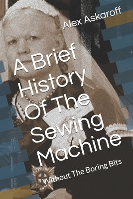 A Brief History Of The Sewing Machine: Without The Boring Bits by Askaroff, Alex