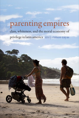 Parenting Empires: Class, Whiteness, and the Moral Economy of Privilege in Latin America by Ramos-Zayas, Ana Yolanda