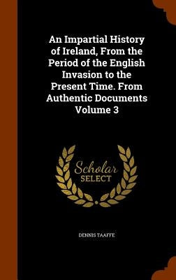 An Impartial History of Ireland, From the Period of the English Invasion to the Present Time. From Authentic Documents Volume 3 by Taaffe, Dennis