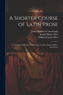 A Shorter Course of Latin Prose: Consisting of Selections From Caesar, Curtius, Nepos, Sallust, and Cicero by Allen, Joseph Henry
