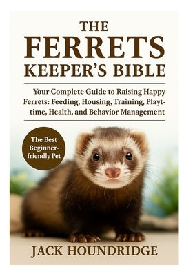The Ferrets Keeper's Bible: Your Complete Guide to Raising Happy Ferrets: Feeding, Housing, Training, Playtime, Health, and Behavior Management by Houndridge, Jack