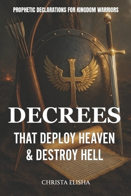 Decrees That Deploy Heaven & Destroy Hell: Prophetic Decrees For Kingdom Warriors by Elisha, Christa