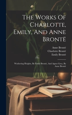 The Works Of Charlotte, Emily, And Anne Brontë: Wuthering Heights, By Emily Brontë, And Agnes Grey, By Anne Brontë by Brontë, Charlotte