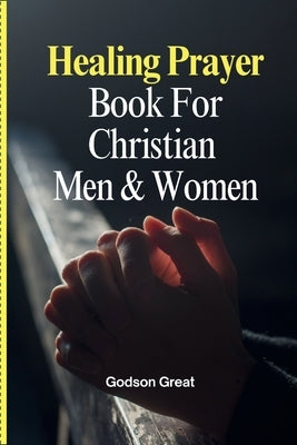 Healing Prayer Book For Christian Men & Women: 250+ Powerful Prayers for the Sick Rooted in Scriptures: Prayers for Physical, Emotional, and Spiritual by Great, Godson