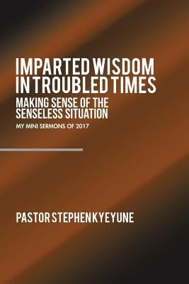 Imparted Wisdom in Troubled Times: Making Sense of the Senseless Situation by Kyeyune, Pastor Stephen