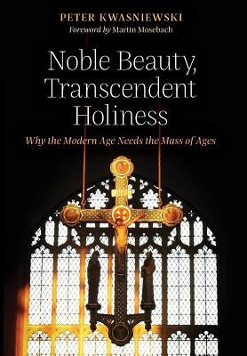 Noble Beauty, Transcendent Holiness: Why the Modern Age Needs the Mass of Ages by Kwasniewski, Peter
