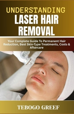 Understanding Laser Hair Removal: Your Complete Guide To Permanent Hair Reduction, Best Skin-Type Treatments, Costs & Aftercare by Greef, Tebogo