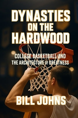 Dynasties on the Hardwood: College Basketball and the Architecture of Greatness by Johns, Bill
