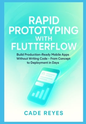 Rapid Prototyping with FlutterFlow: Build Production-Ready Mobile Apps Without Writing Code From Concept to Deployment in Days by Reyes, Cade