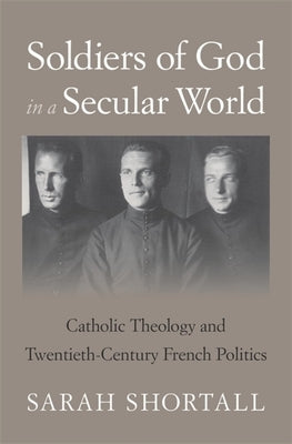 Soldiers of God in a Secular World: Catholic Theology and Twentieth-Century French Politics by Shortall, Sarah