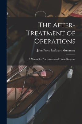The After-treatment of Operations [microform]: a Manual for Practitioners and House Surgeons by Lockhart-Mummery, John Percy 1875-1957