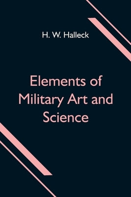 Elements of Military Art and Science; Or, Course Of Instruction In Strategy, Fortification, Tactics Of Battles, &C.; Embracing The Duties Of Staff, In by W. Halleck, H.