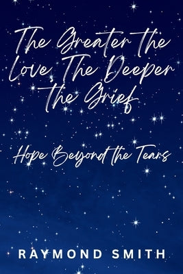 The Greater the Love, The Deeper the Grief: Hope Beyond the Tears by Smith, Raymond