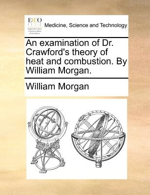 An Examination of Dr. Crawford's Theory of Heat and Combustion. by William Morgan. by Morgan, William