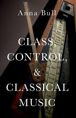 Class, Control, and Classical Music by Bull, Anna