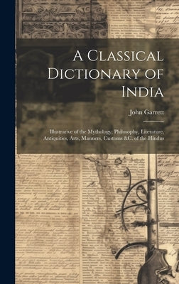 A Classical Dictionary of India: Illustrative of the Mythology, Philosophy, Literature, Antiquities, Arts, Manners, Customs &c. of the Hindus by Garrett, John