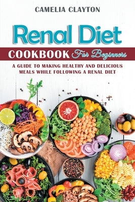 Renal Diet Cookbook for Beginners: A Guide to Making Healthy and Delicious Meals While Following a Renal Diet by Clayton, Camelia