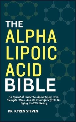The Alpha Lipoic Acid Bible: An Essential Guide To Alpha Lipoic Acid: Benefits, Uses, And Its Powerful Effects On Aging And Wellbeing by Steven, Kyren