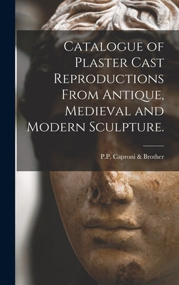 Catalogue of Plaster Cast Reproductions From Antique, Medieval and Modern Sculpture. by P P Caproni & Brother