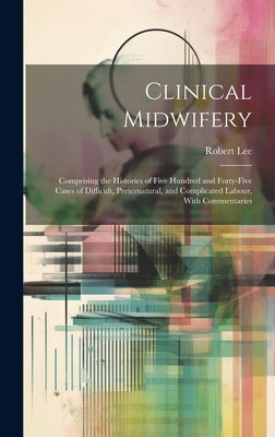 Clinical Midwifery: Comprising the Histories of Five Hundred and Forty-five Cases of Difficult, Preternatural, and Complicated Labour, With Commentari by Lee, Robert